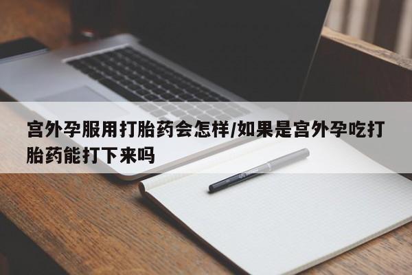 流产药如何购买宫外孕服用打胎药会怎样/如果是宫外孕吃打胎药能打下来吗
