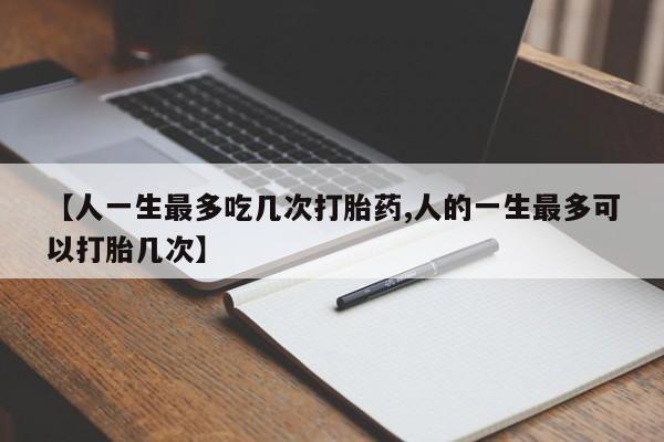 流产药如何购买【人一生最多吃几次打胎药,人的一生最多可以打胎几次】