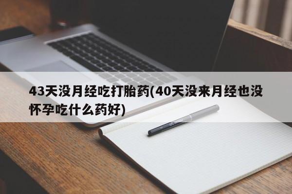 流产药如何购买43天没月经吃打胎药(40天没来月经也没怀孕吃什么药好)